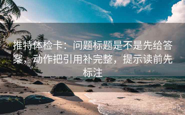 推特体检卡：问题标题是不是先给答案，动作把引用补完整，提示读前先标注