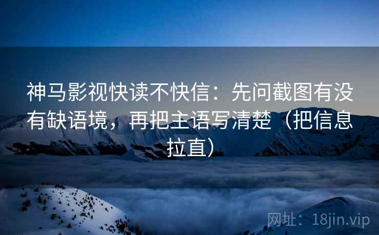神马影视快读不快信：先问截图有没有缺语境，再把主语写清楚（把信息拉直）