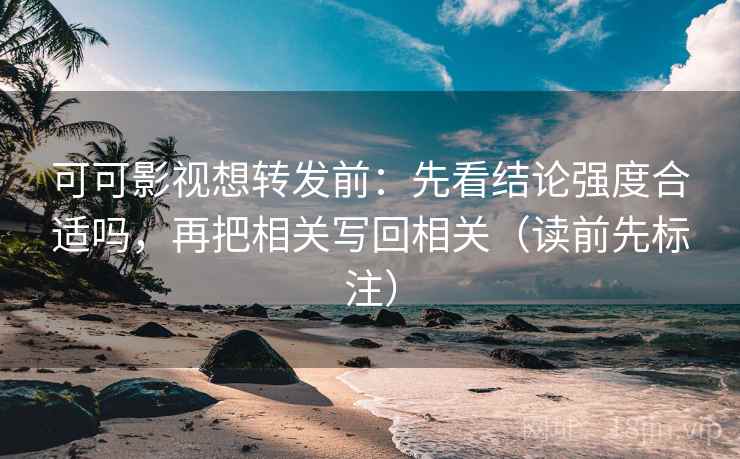 可可影视想转发前：先看结论强度合适吗，再把相关写回相关（读前先标注）