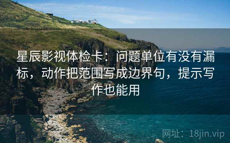 星辰影视体检卡：问题单位有没有漏标，动作把范围写成边界句，提示写作也能用