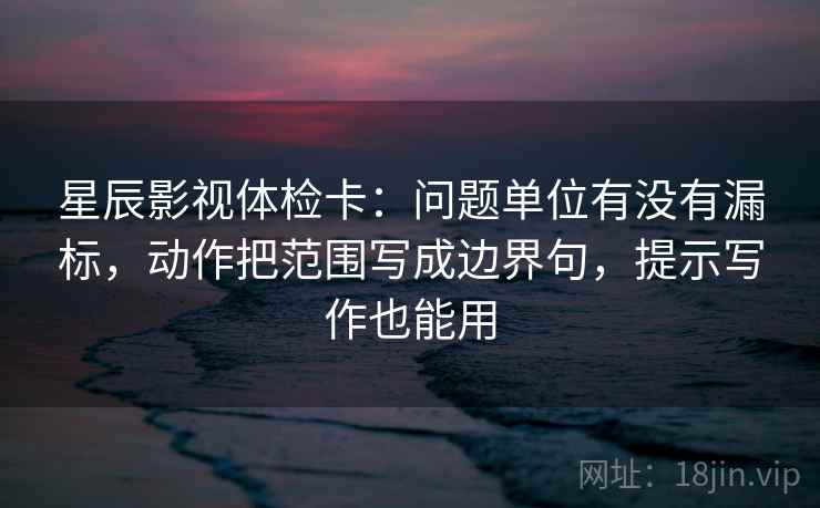 星辰影视体检卡：问题单位有没有漏标，动作把范围写成边界句，提示写作也能用