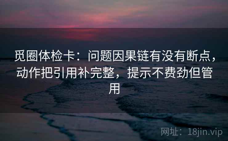 觅圈体检卡：问题因果链有没有断点，动作把引用补完整，提示不费劲但管用