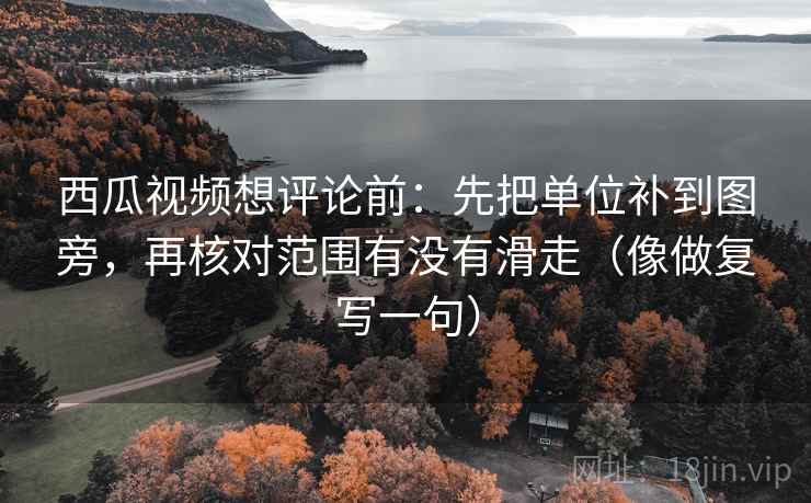 西瓜视频想评论前：先把单位补到图旁，再核对范围有没有滑走（像做复写一句）