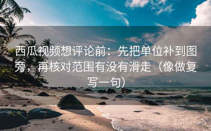 西瓜视频想评论前：先把单位补到图旁，再核对范围有没有滑走（像做复写一句）