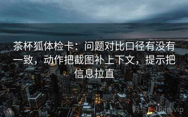 茶杯狐体检卡：问题对比口径有没有一致，动作把截图补上下文，提示把信息拉直