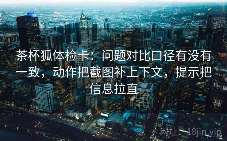 茶杯狐体检卡：问题对比口径有没有一致，动作把截图补上下文，提示把信息拉直