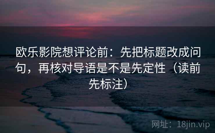 欧乐影院想评论前：先把标题改成问句，再核对导语是不是先定性（读前先标注）