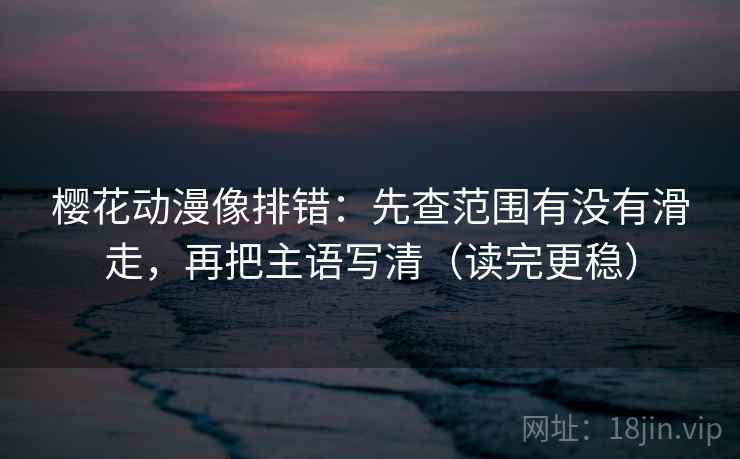 樱花动漫像排错：先查范围有没有滑走，再把主语写清（读完更稳）