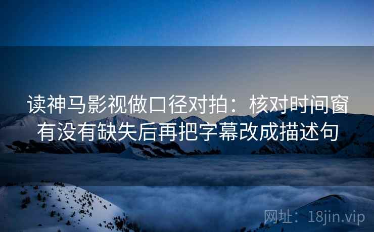 读神马影视做口径对拍：核对时间窗有没有缺失后再把字幕改成描述句