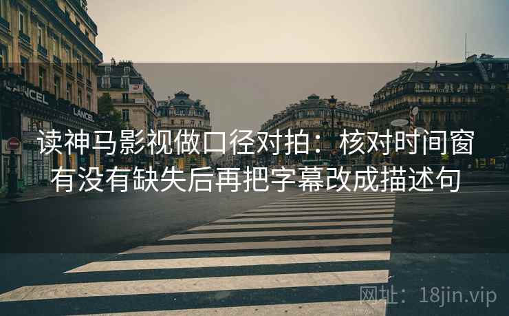 读神马影视做口径对拍：核对时间窗有没有缺失后再把字幕改成描述句