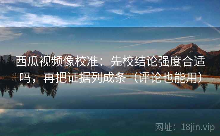 西瓜视频像校准：先校结论强度合适吗，再把证据列成条（评论也能用）