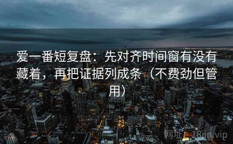 爱一番短复盘：先对齐时间窗有没有藏着，再把证据列成条（不费劲但管用）