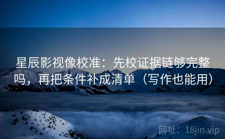 星辰影视像校准：先校证据链够完整吗，再把条件补成清单（写作也能用）