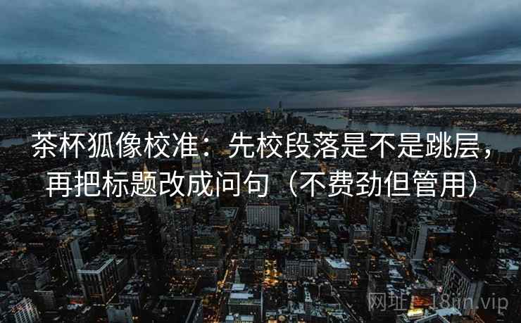 茶杯狐像校准：先校段落是不是跳层，再把标题改成问句（不费劲但管用）