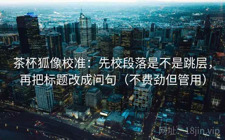 茶杯狐像校准：先校段落是不是跳层，再把标题改成问句（不费劲但管用）