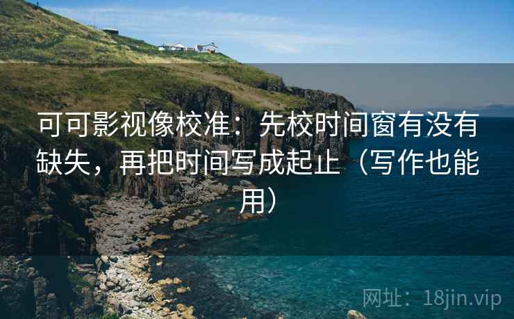 可可影视像校准：先校时间窗有没有缺失，再把时间写成起止（写作也能用）