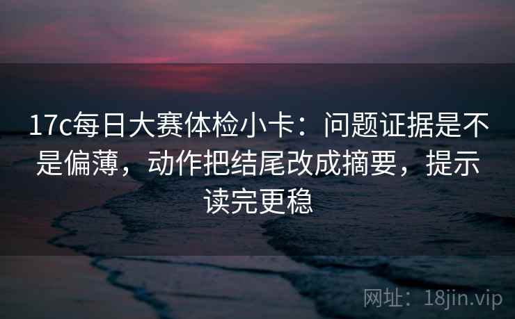 17c每日大赛体检小卡：问题证据是不是偏薄，动作把结尾改成摘要，提示读完更稳