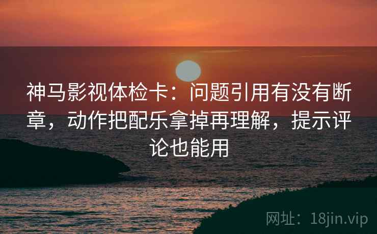 神马影视体检卡：问题引用有没有断章，动作把配乐拿掉再理解，提示评论也能用