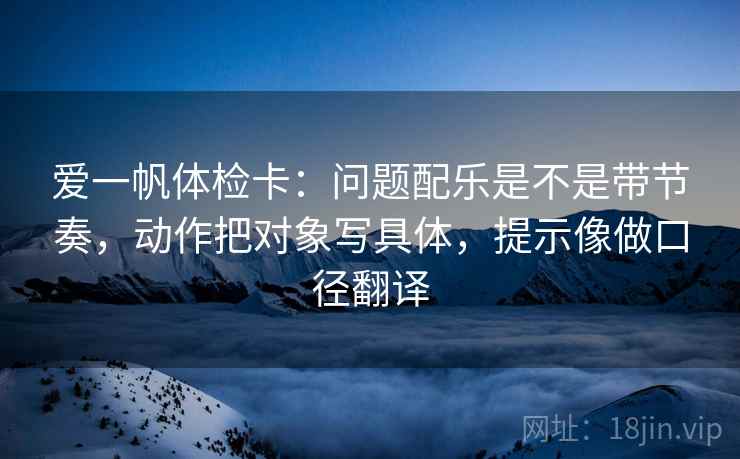 爱一帆体检卡：问题配乐是不是带节奏，动作把对象写具体，提示像做口径翻译