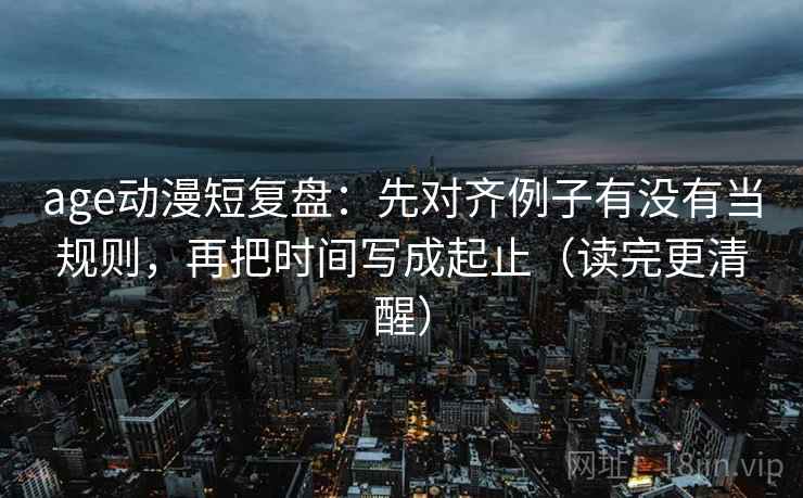 age动漫短复盘：先对齐例子有没有当规则，再把时间写成起止（读完更清醒）