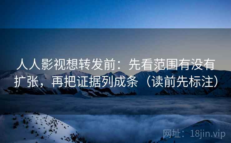 人人影视想转发前：先看范围有没有扩张，再把证据列成条（读前先标注）