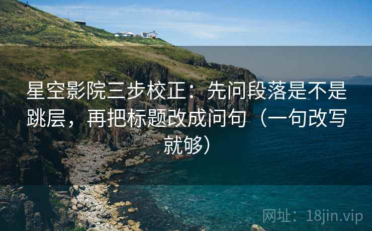 星空影院三步校正：先问段落是不是跳层，再把标题改成问句（一句改写就够）