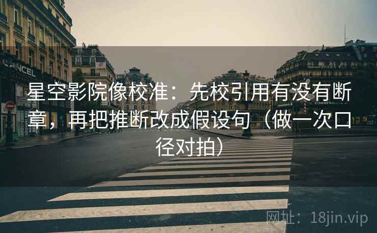 星空影院像校准：先校引用有没有断章，再把推断改成假设句（做一次口径对拍）