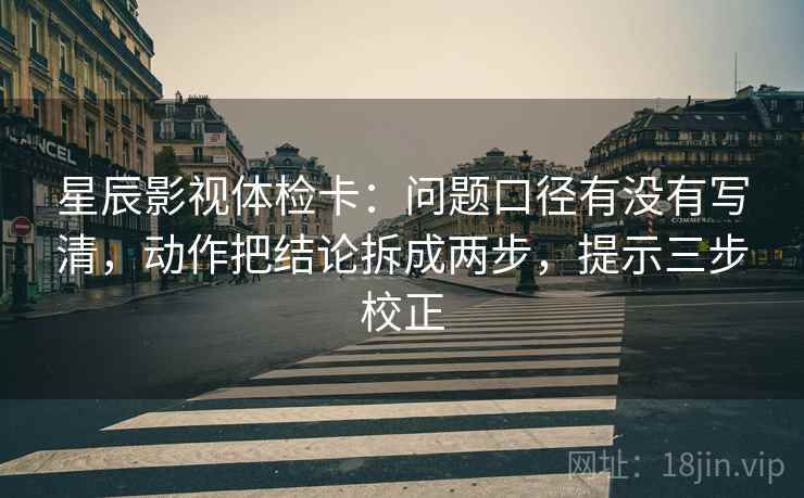 星辰影视体检卡：问题口径有没有写清，动作把结论拆成两步，提示三步校正
