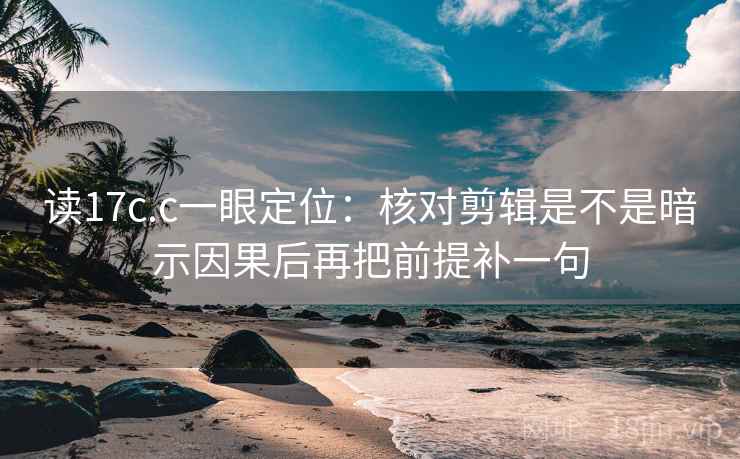读17c.c一眼定位：核对剪辑是不是暗示因果后再把前提补一句