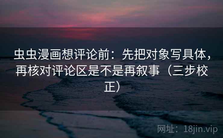 虫虫漫画想评论前：先把对象写具体，再核对评论区是不是再叙事（三步校正）