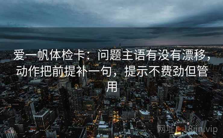 爱一帆体检卡：问题主语有没有漂移，动作把前提补一句，提示不费劲但管用
