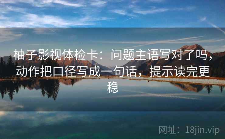 柚子影视体检卡:问题主语写对了吗,动作把口径写成一句话,提示读完更稳 柚子影视体检卡:问题主语写对了吗,动作把口径写成一句话,提示读完更稳