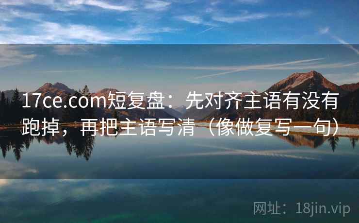 17ce.com短复盘：先对齐主语有没有跑掉，再把主语写清（像做复写一句）