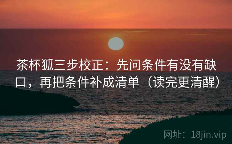 茶杯狐三步校正：先问条件有没有缺口，再把条件补成清单（读完更清醒）